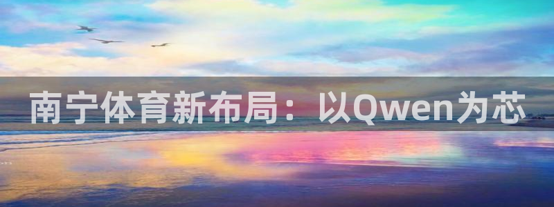 意昂4娱乐下载：南宁体育新布局：以Qwen为芯