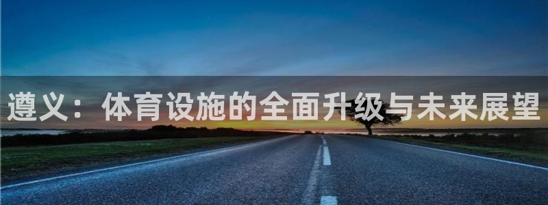 意昂4集团官网网址：遵义：体育设施的全面升级与未来展望 
